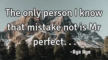 The only person I know that mistake not is Mr perfect...
