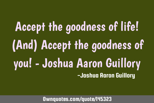 Accept the goodness of life! (And) Accept the goodness of you! - Joshua Aaron G