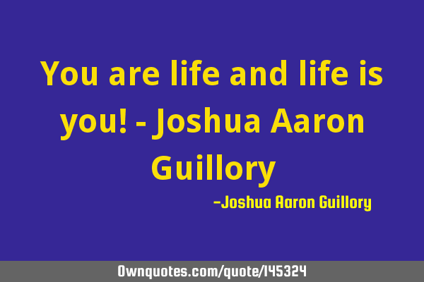 You are life and life is you! - Joshua Aaron G