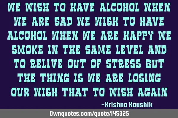 We wish to have alcohol when we are sad We wish to have alcohol when we are happy We smoke in the