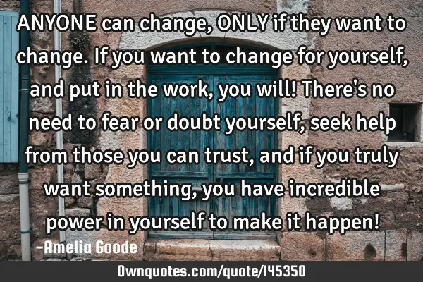 ANYONE can change, ONLY if they want to change. If you want to change for yourself, and put in the