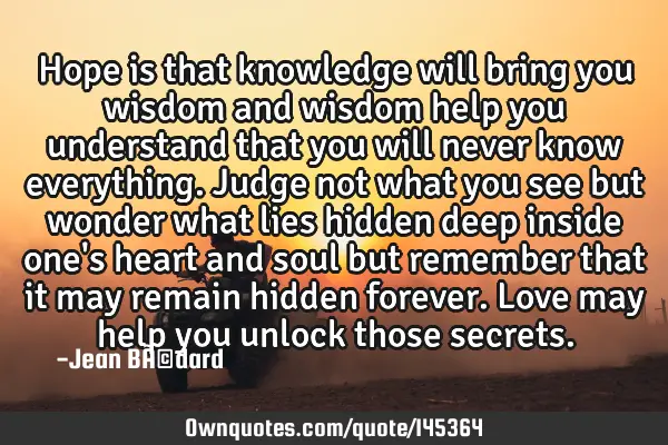 Hope is that knowledge will bring you wisdom and wisdom help you understand that you will never