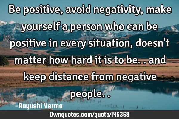 Be positive, avoid negativity, make yourself a person who can be positive in every situation, doesn