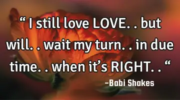 “ I still love LOVE.. but will.. wait my turn.. in due time.. when it’s RIGHT.. “