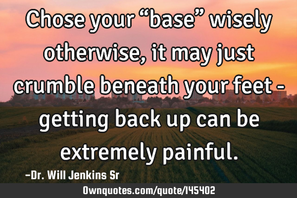 Chose your “base” wisely otherwise, it may just crumble beneath your feet - getting back up can