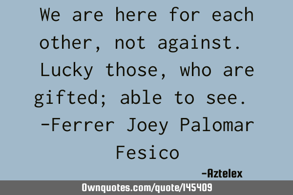 We are here for each other, not against. Lucky those, who are gifted; able to see. -Ferrer Joey P