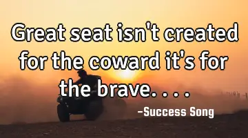 Great seat isn't created for the coward it's for the brave....