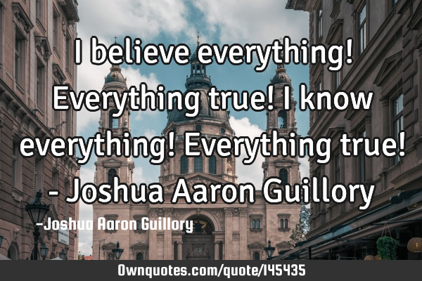 I believe everything! Everything true! I know everything! Everything true! - Joshua Aaron G
