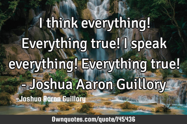 I think everything! Everything true! I speak everything! Everything true! - Joshua Aaron G