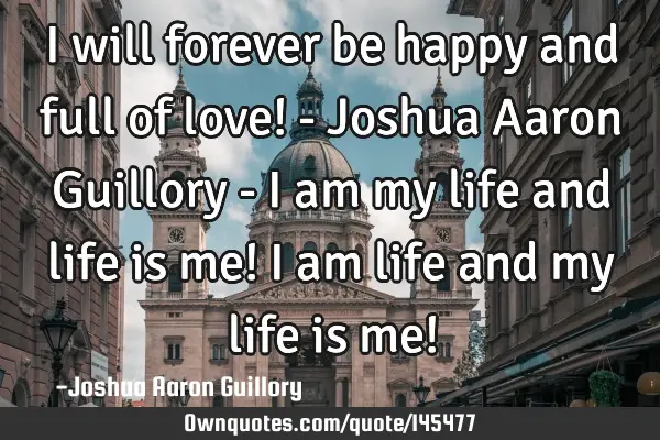 I will forever be happy and full of love! - Joshua Aaron Guillory - I am my life and life is me! I