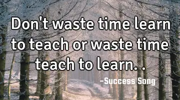 Don't waste time learn to teach or waste time teach to learn..