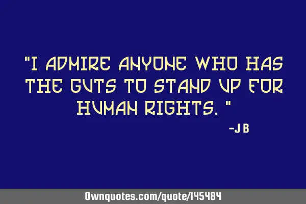 I admire anyone who has the guts to stand up for human