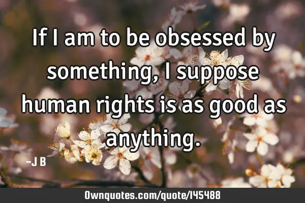 If I am to be obsessed by something, I suppose human rights is as good as