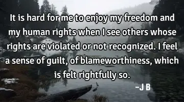 It is hard for me to enjoy my freedom and my human rights when I see others whose rights are