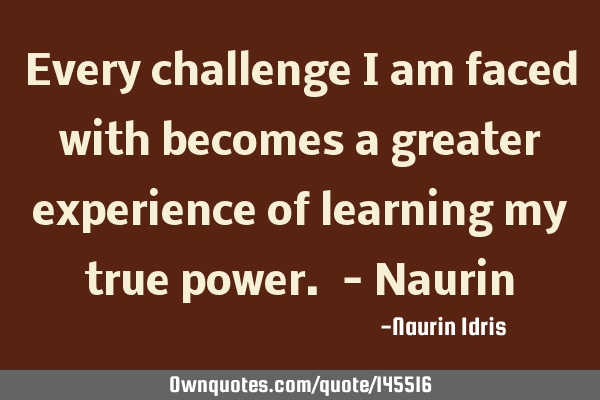 Every challenge i am faced with becomes a greater experience of learning my true power. - N