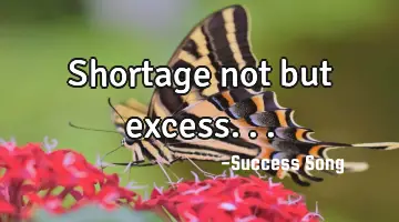 Shortage not but excess...