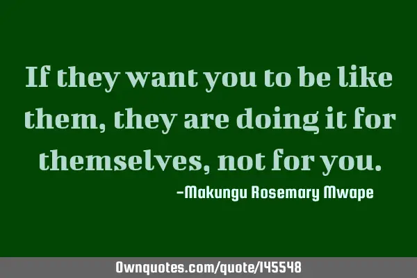 If they want you to be like them, they are doing it for themselves, not for