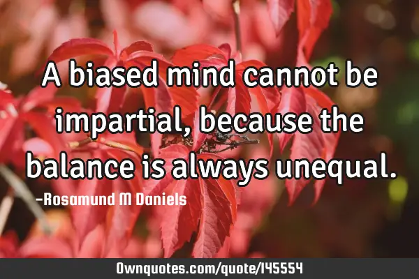 A biased mind cannot be impartial, because the balance is always
