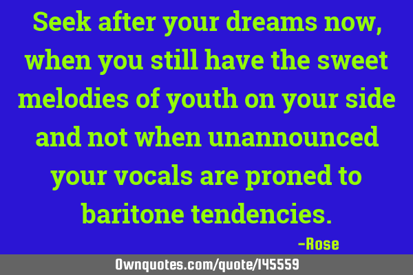 Seek after your dreams now, when you still have the sweet melodies of youth on your side and not