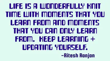 Life is a wonderfully knit time with moments that you learn from and moments that you can only