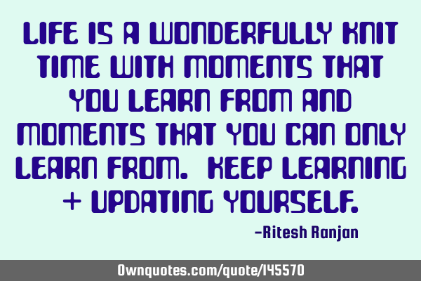 Life is a wonderfully knit time with moments that you learn from and moments that you can only