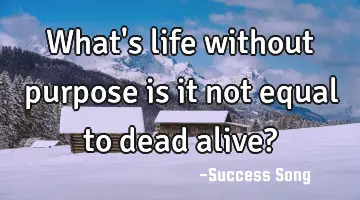 What's life without purpose is it not equal to dead alive?