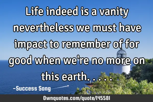 Life indeed is a vanity nevertheless we must have impact to remember of for good when we