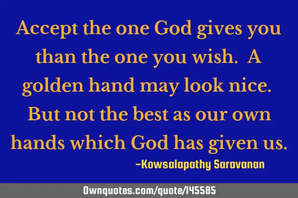 Accept the one God gives you than the one you wish. A golden hand may look nice. But not the best