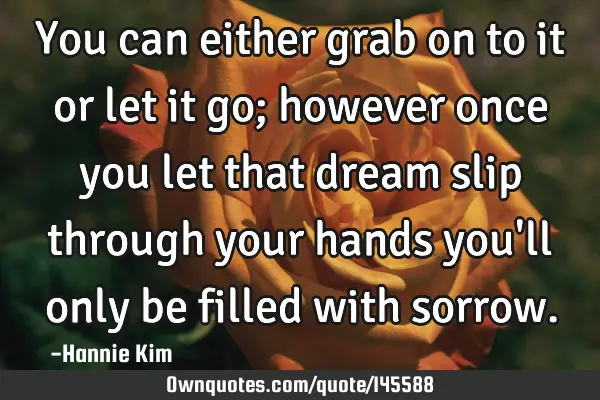 You can either grab on to it or let it go; however once you let that dream slip through your hands