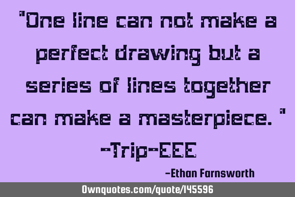 "One line can not make a perfect drawing but a series of lines together can make a masterpiece." -T