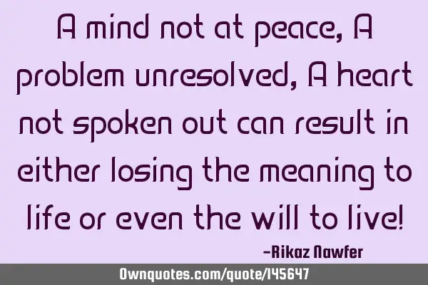 A mind not at peace, A problem unresolved, A heart not spoken out can result in either losing the