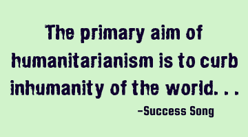 The primary aim of humanitarianism is to curb inhumanity of the world...