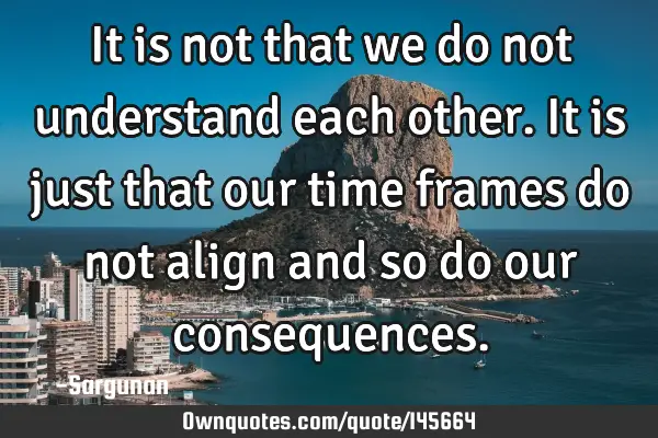 It is not that we do not understand each other. It is just that our time frames do not align and so