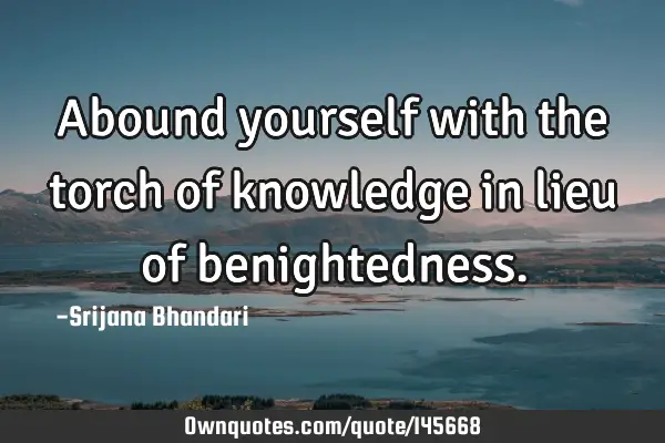 Abound yourself with the torch of knowledge in lieu of