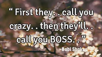 “ First they.. call you crazy.. then they’ll.. call you BOSS.. “