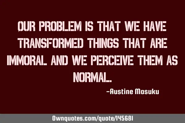 Our problem is that we have transformed things that are immoral and we perceive them as