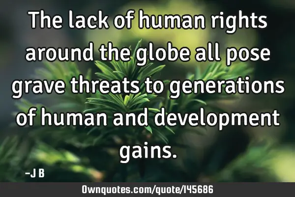 The lack of human rights around the globe all pose grave threats to generations of human and