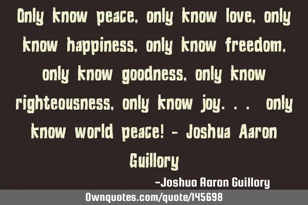 Only know peace, only know love, only know happiness, only know freedom, only know goodness, only