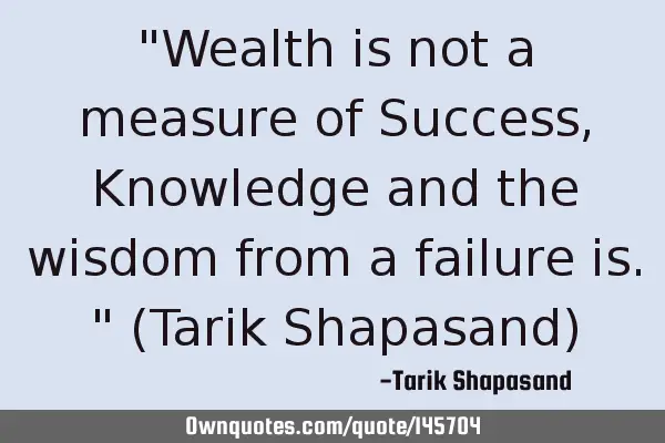 "Wealth is not a measure of Success, Knowledge and the wisdom from a failure is." (Tarik Shapasand)