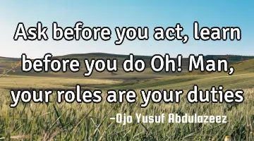 Ask before you act, learn before you do Oh! Man, your roles are your duties