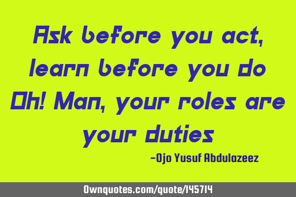 Ask before you act, learn before you do Oh! Man, your roles are your