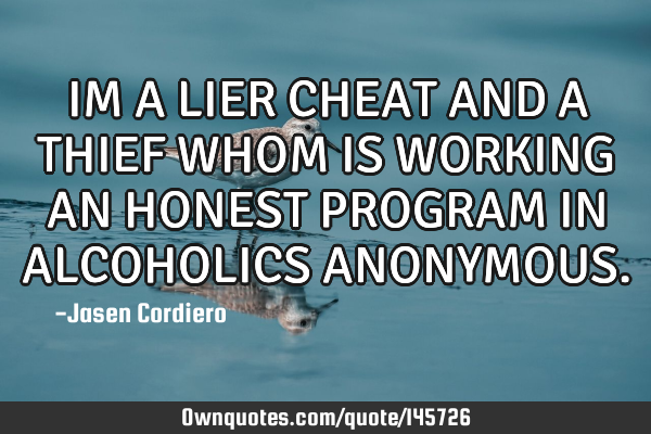 IM A LIER CHEAT AND A THIEF WHOM IS WORKING AN HONEST PROGRAM IN ALCOHOLICS ANONYMOUS