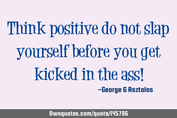 Think positive do not slap yourself before you get kicked in the ass!