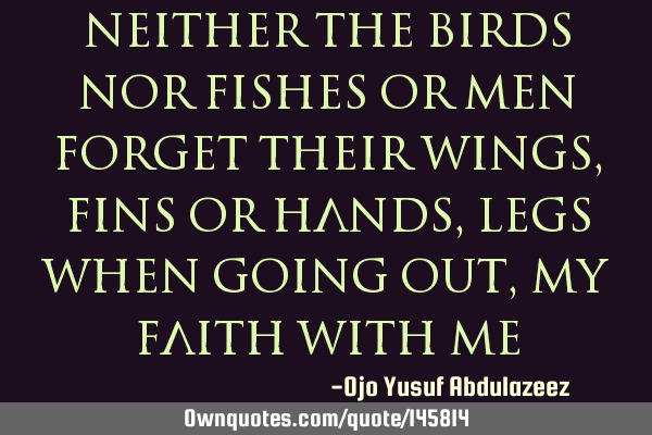 Neither the birds nor fishes or men forget their wings, fins or hands, legs when going out, my