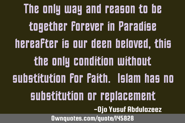 The only way and reason to be together forever in Paradise hereafter is our deen beloved, this the