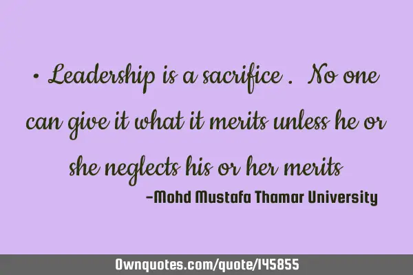 • Leadership is a sacrifice . No one can give it what it merits unless he or she neglects his or