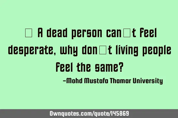• A dead person can’t feel desperate, why don’t living people feel the same?