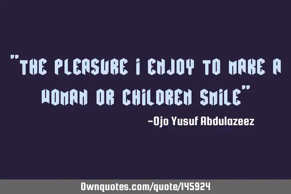 "The pleasure I enjoy to make a woman or children smile"