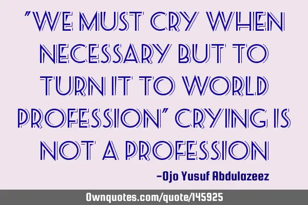 "We must cry when necessary but to turn it to world profession" crying is not a