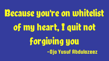 Because you're on whitelist of my heart, I quit not forgiving you